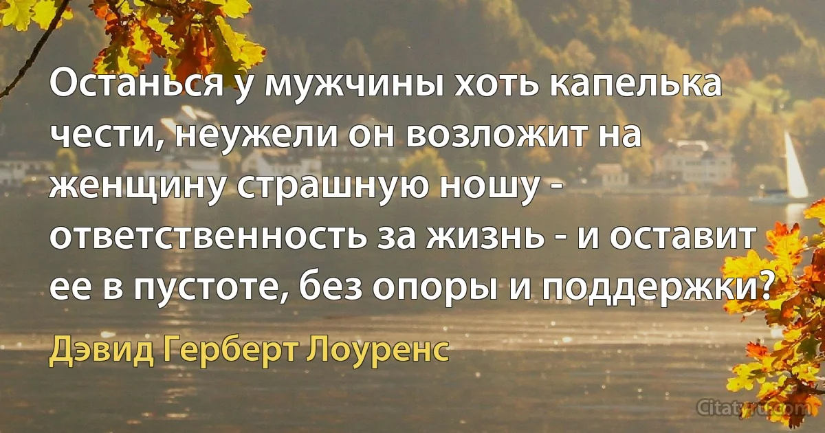 Останься у мужчины хоть капелька чести, неужели он возложит на женщину страшную ношу - ответственность за жизнь - и оставит ее в пустоте, без опоры и поддержки? (Дэвид Герберт Лоуренс)