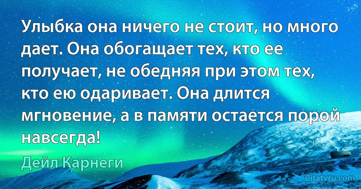 Улыбка она ничего не стоит, но много дает. Она обогащает тех, кто ее получает, не обедняя при этом тех, кто ею одаривает. Она длится мгновение, а в памяти остается порой навсегда! (Дейл Карнеги)