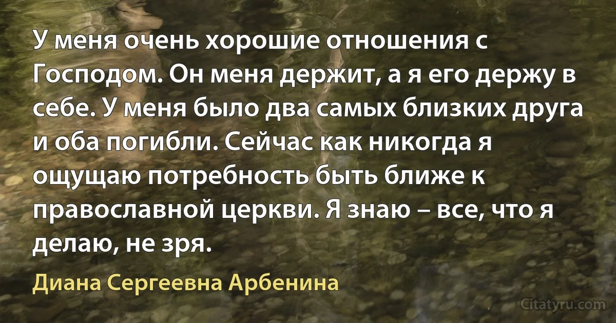 У меня очень хорошие отношения с Господом. Он меня держит, а я его держу в себе. У меня было два самых близких друга и оба погибли. Сейчас как никогда я ощущаю потребность быть ближе к православной церкви. Я знаю – все, что я делаю, не зря. (Диана Сергеевна Арбенина)