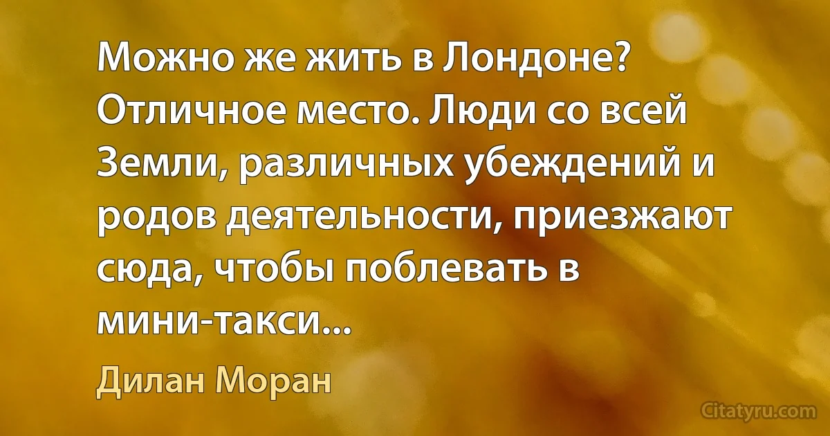 Можно же жить в Лондоне? Отличное место. Люди со всей Земли, различных убеждений и родов деятельности, приезжают сюда, чтобы поблевать в мини-такси... (Дилан Моран)