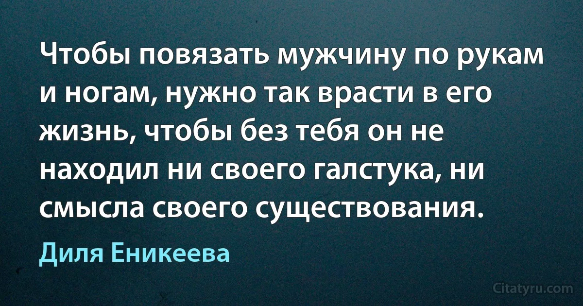 Чтобы повязать мужчину по рукам и ногам, нужно так врасти в его жизнь, чтобы без тебя он не находил ни своего галстука, ни смысла своего существования. (Диля Еникеева)