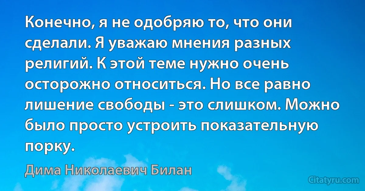 Конечно, я не одобряю то, что они сделали. Я уважаю мнения разных религий. К этой теме нужно очень осторожно относиться. Но все равно лишение свободы - это слишком. Можно было просто устроить показательную порку. (Дима Николаевич Билан)