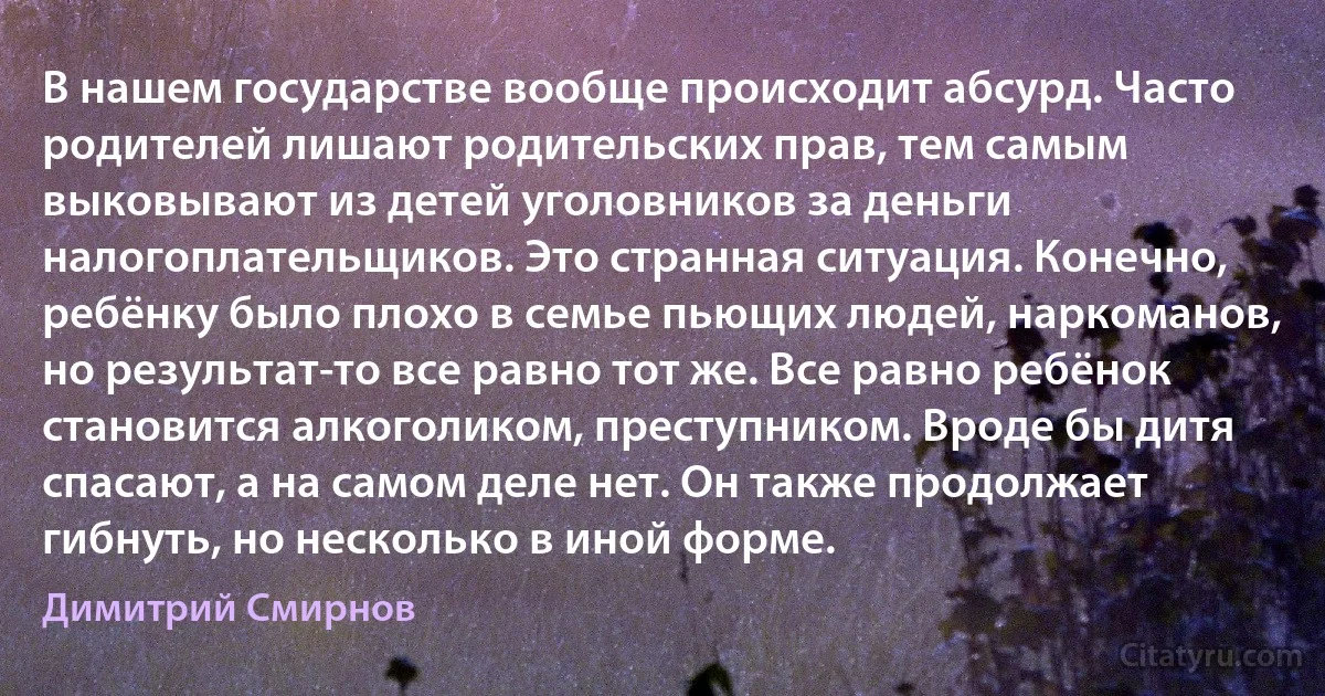 В нашем государстве вообще происходит абсурд. Часто родителей лишают родительских прав, тем самым выковывают из детей уголовников за деньги налогоплательщиков. Это странная ситуация. Конечно, ребёнку было плохо в семье пьющих людей, наркоманов, но результат-то все равно тот же. Все равно ребёнок становится алкоголиком, преступником. Вроде бы дитя спасают, а на самом деле нет. Он также продолжает гибнуть, но несколько в иной форме. (Димитрий Смирнов)