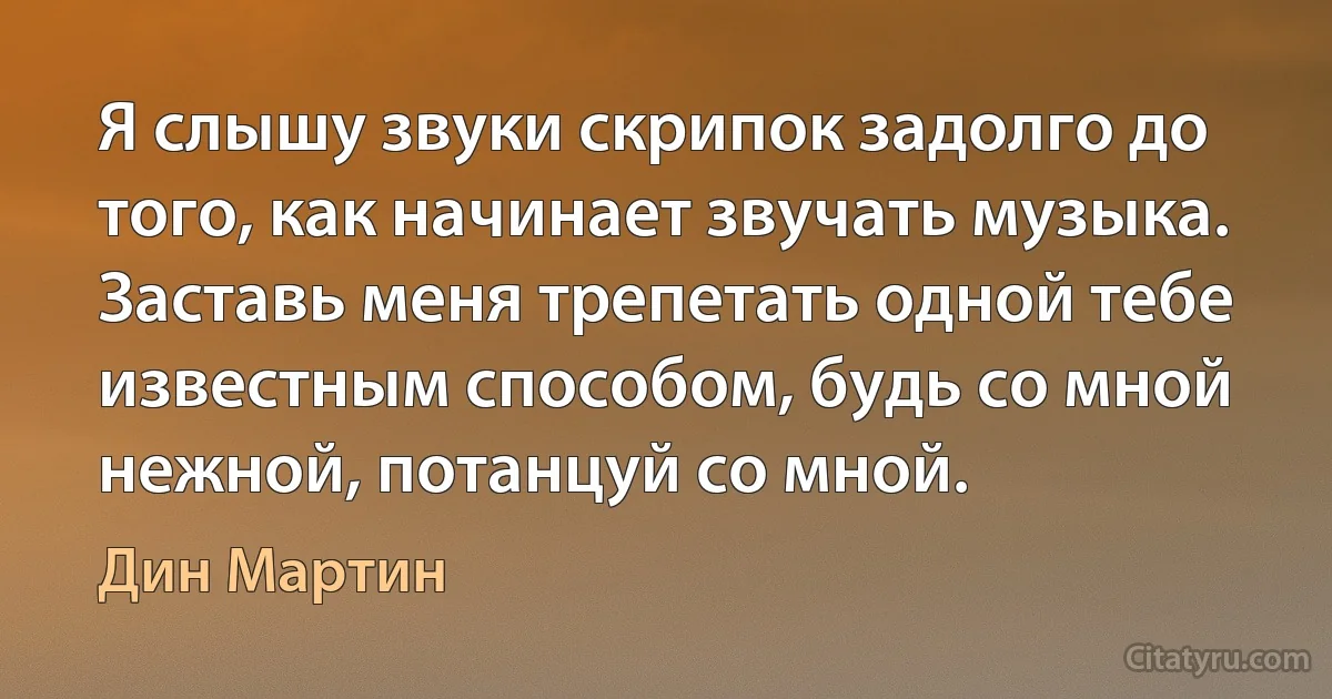 Я слышу звуки скрипок задолго до того, как начинает звучать музыка. Заставь меня трепетать одной тебе известным способом, будь со мной нежной, потанцуй со мной. (Дин Мартин)