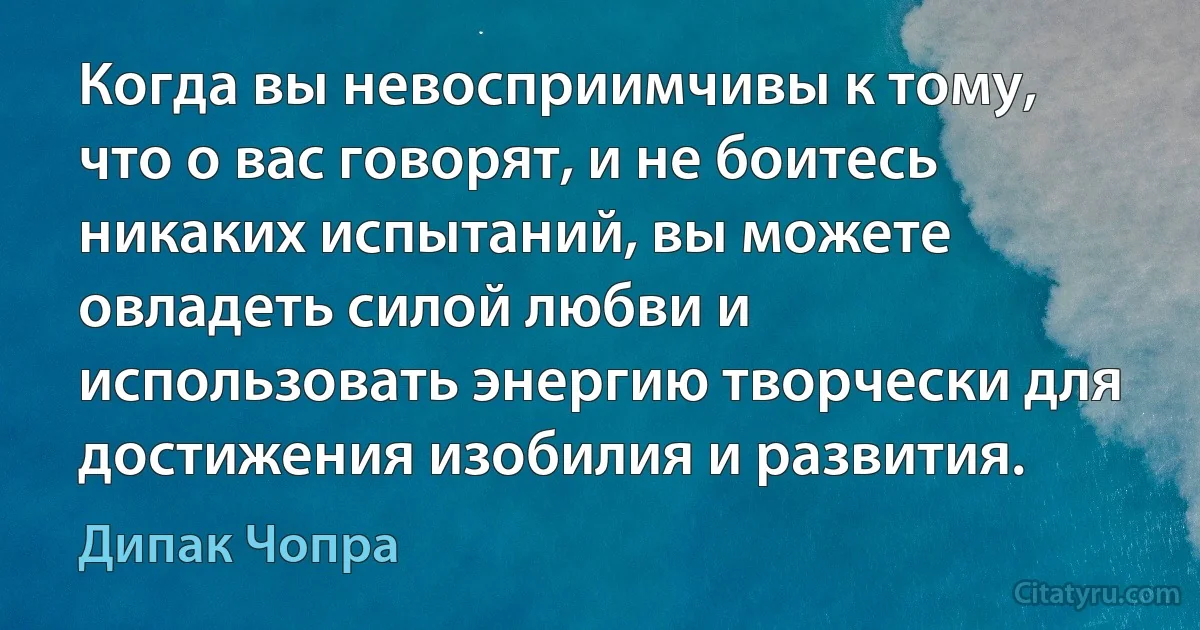 Когда вы невосприимчивы к тому, что о вас говорят, и не боитесь никаких испытаний, вы можете овладеть силой любви и использовать энергию творчески для достижения изобилия и развития. (Дипак Чопра)