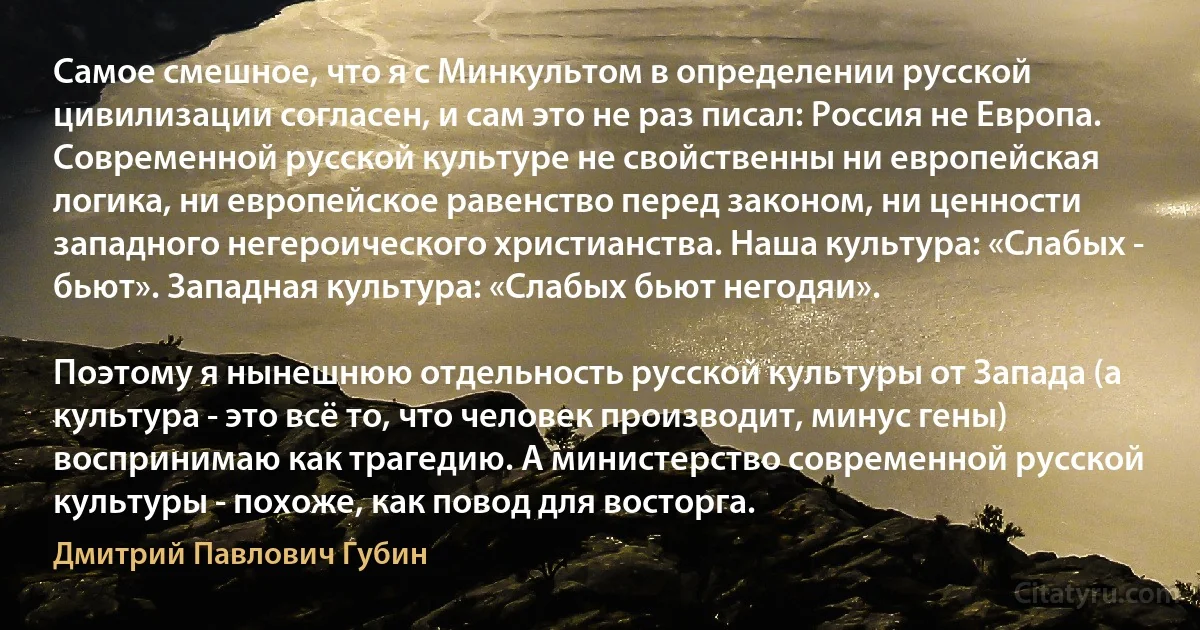 Самое смешное, что я с Минкультом в определении русской цивилизации согласен, и сам это не раз писал: Россия не Европа. Современной русской культуре не свойственны ни европейская логика, ни европейское равенство перед законом, ни ценности западного негероического христианства. Наша культура: «Слабых - бьют». Западная культура: «Слабых бьют негодяи».

Поэтому я нынешнюю отдельность русской культуры от Запада (а культура - это всё то, что человек производит, минус гены) воспринимаю как трагедию. А министерство современной русской культуры - похоже, как повод для восторга. (Дмитрий Павлович Губин)