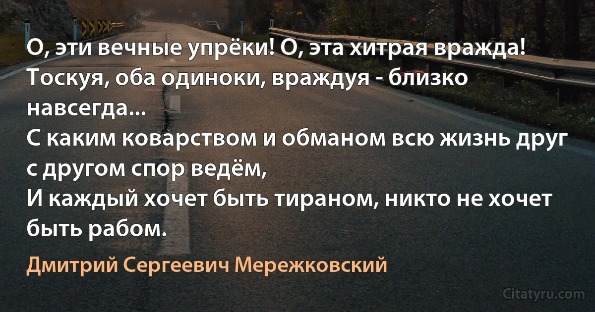 О, эти вечные упрёки! О, эта хитрая вражда! 
Тоскуя, оба одиноки, враждуя - близко навсегда...
С каким коварством и обманом всю жизнь друг с другом спор ведём, 
И каждый хочет быть тираном, никто не хочет быть рабом. (Дмитрий Сергеевич Мережковский)