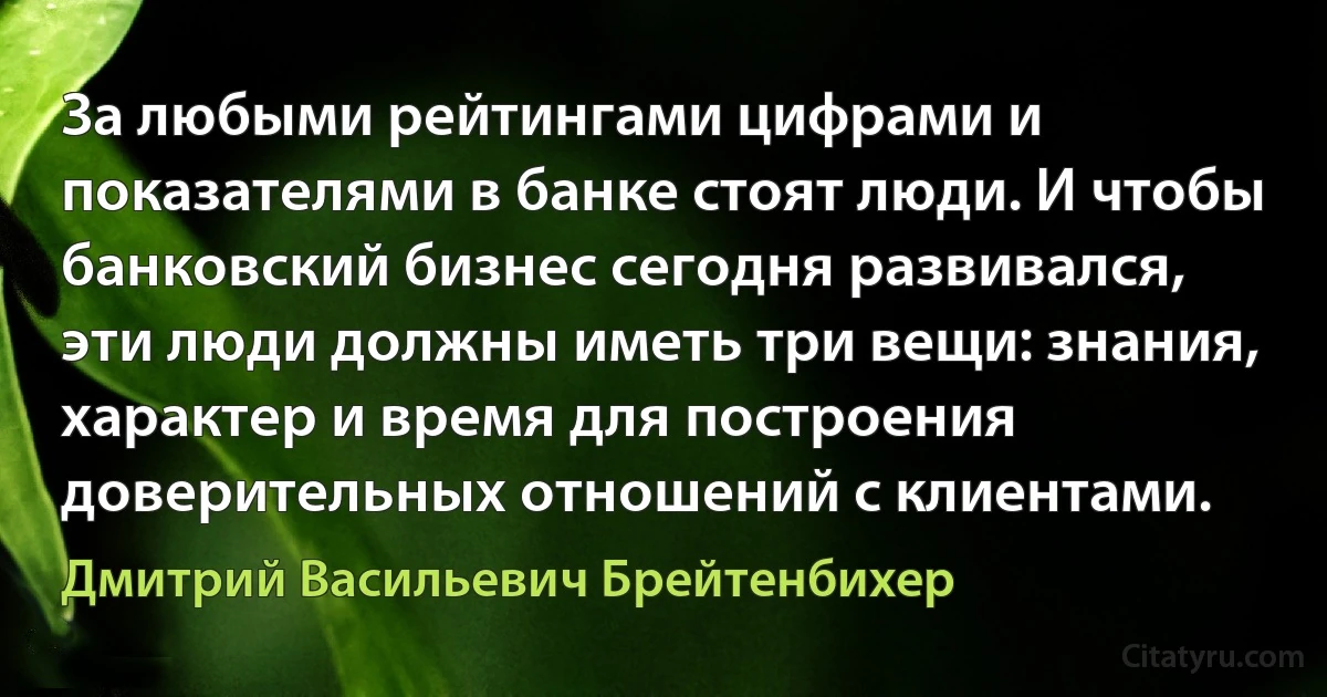 За любыми рейтингами цифрами и показателями в банке стоят люди. И чтобы банковский бизнес сегодня развивался, эти люди должны иметь три вещи: знания, характер и время для построения доверительных отношений с клиентами. (Дмитрий Васильевич Брейтенбихер)