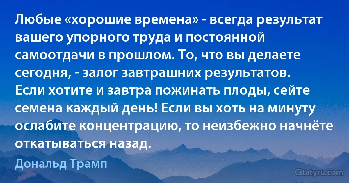 Любые «хорошие времена» - всегда результат вашего упорного труда и постоянной самоотдачи в прошлом. То, что вы делаете сегодня, - залог завтрашних результатов. Если хотите и завтра пожинать плоды, сейте семена каждый день! Если вы хоть на минуту ослабите концентрацию, то неизбежно начнёте откатываться назад. (Дональд Трамп)