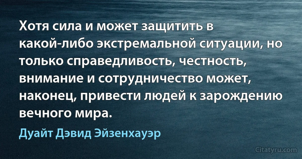 Хотя сила и может защитить в какой-либо экстремальной ситуации, но только справедливость, честность, внимание и сотрудничество может, наконец, привести людей к зарождению вечного мира. (Дуайт Дэвид Эйзенхауэр)