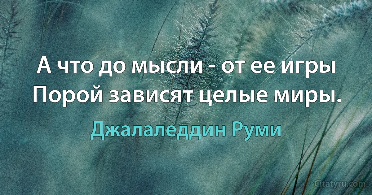 А что до мысли - от ее игры
Порой зависят целые миры. (Джалаледдин Руми)