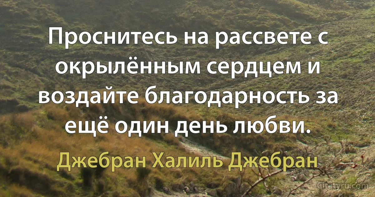 Проснитесь на рассвете с окрылённым сердцем и воздайте благодарность за ещё один день любви. (Джебран Халиль Джебран)