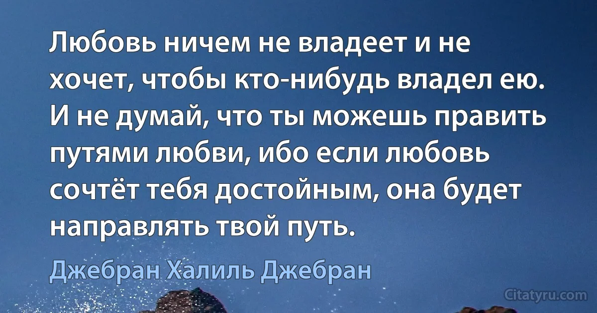 Любовь ничем не владеет и не хочет, чтобы кто-нибудь владел ею. И не думай, что ты можешь править путями любви, ибо если любовь сочтёт тебя достойным, она будет направлять твой путь. (Джебран Халиль Джебран)