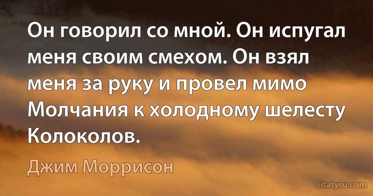 Он говорил со мной. Он испугал меня своим смехом. Он взял меня за руку и провел мимо Молчания к холодному шелесту Колоколов. (Джим Моррисон)