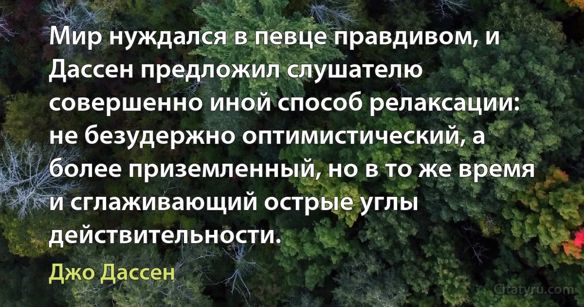 Мир нуждался в певце правдивом, и Дассен предложил слушателю совершенно иной способ релаксации: не безудержно оптимистический, а более приземленный, но в то же время и сглаживающий острые углы действительности. (Джо Дассен)