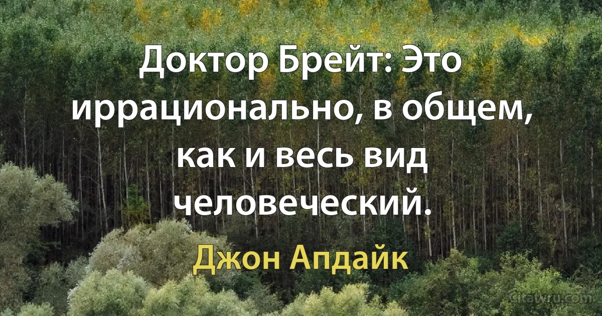 Доктор Брейт: Это иррационально, в общем, как и весь вид человеческий. (Джон Апдайк)