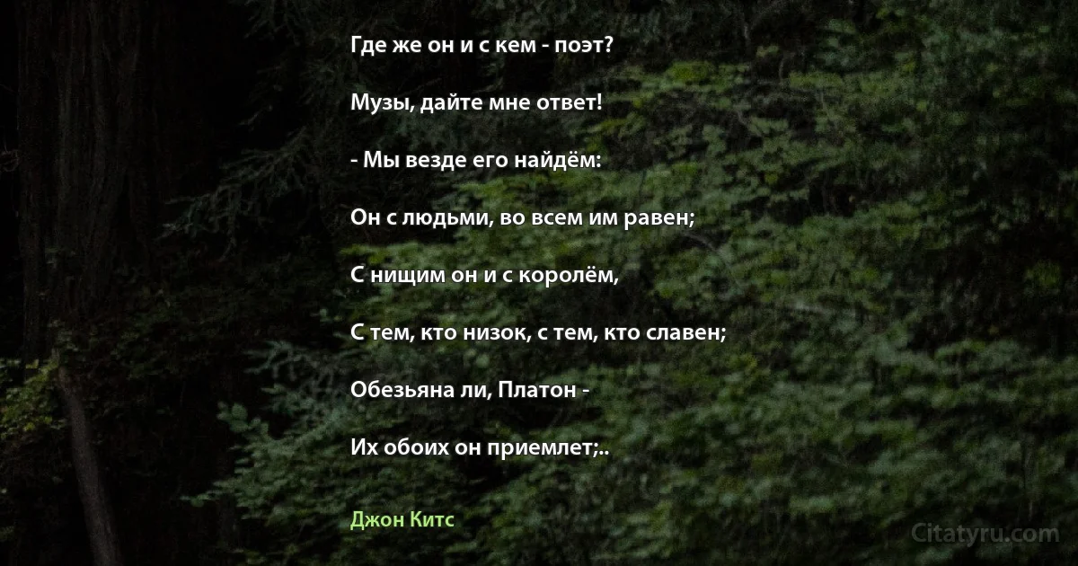 Где же он и с кем - поэт?

Музы, дайте мне ответ!

- Мы везде его найдём:

Он с людьми, во всем им равен;

С нищим он и с королём,

С тем, кто низок, с тем, кто славен;

Обезьяна ли, Платон -

Их обоих он приемлет;.. (Джон Китс)