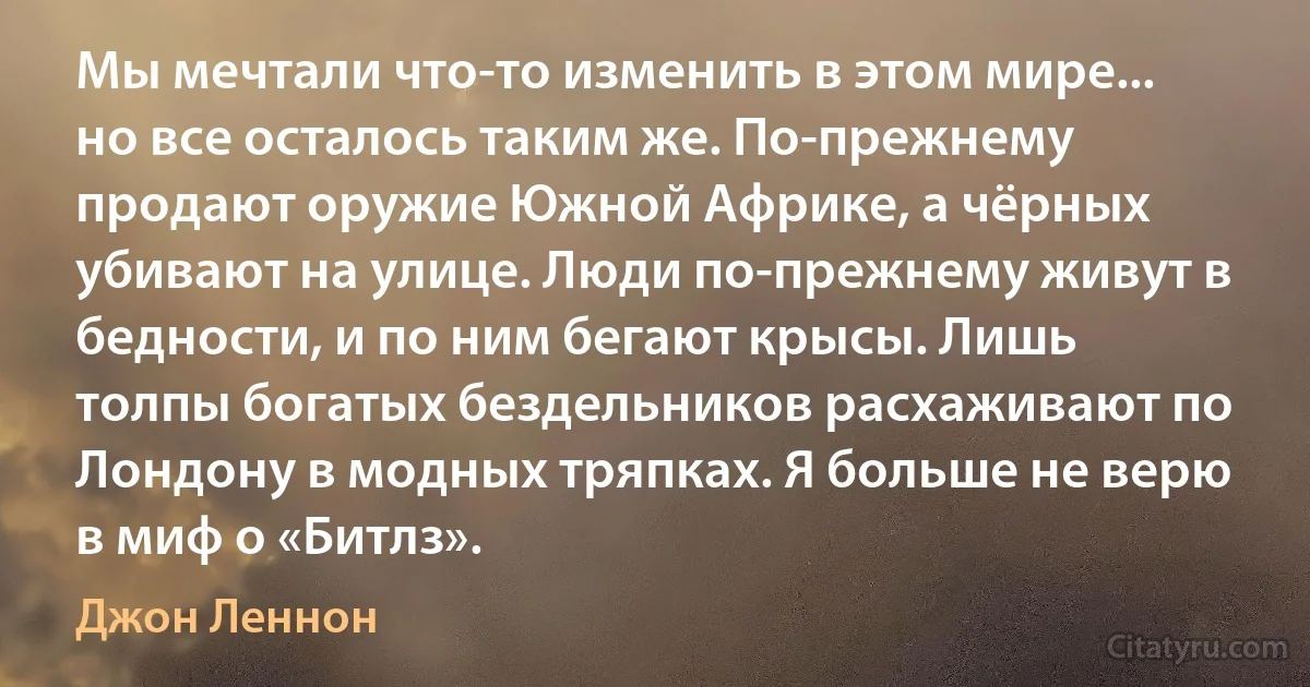 Мы мечтали что-то изменить в этом мире... но все осталось таким же. По-прежнему продают оружие Южной Африке, а чёрных убивают на улице. Люди по-прежнему живут в бедности, и по ним бегают крысы. Лишь толпы богатых бездельников расхаживают по Лондону в модных тряпках. Я больше не верю в миф о «Битлз». (Джон Леннон)