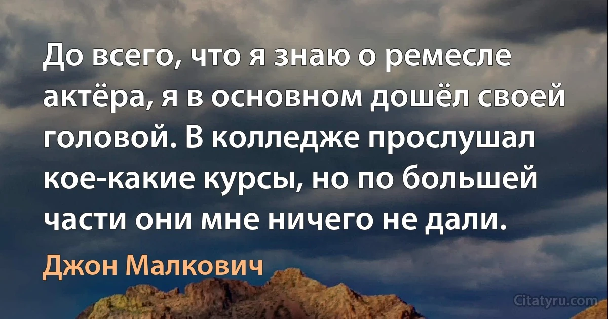 До всего, что я знаю о ремесле актёра, я в основном дошёл своей головой. В колледже прослушал кое-какие курсы, но по большей части они мне ничего не дали. (Джон Малкович)