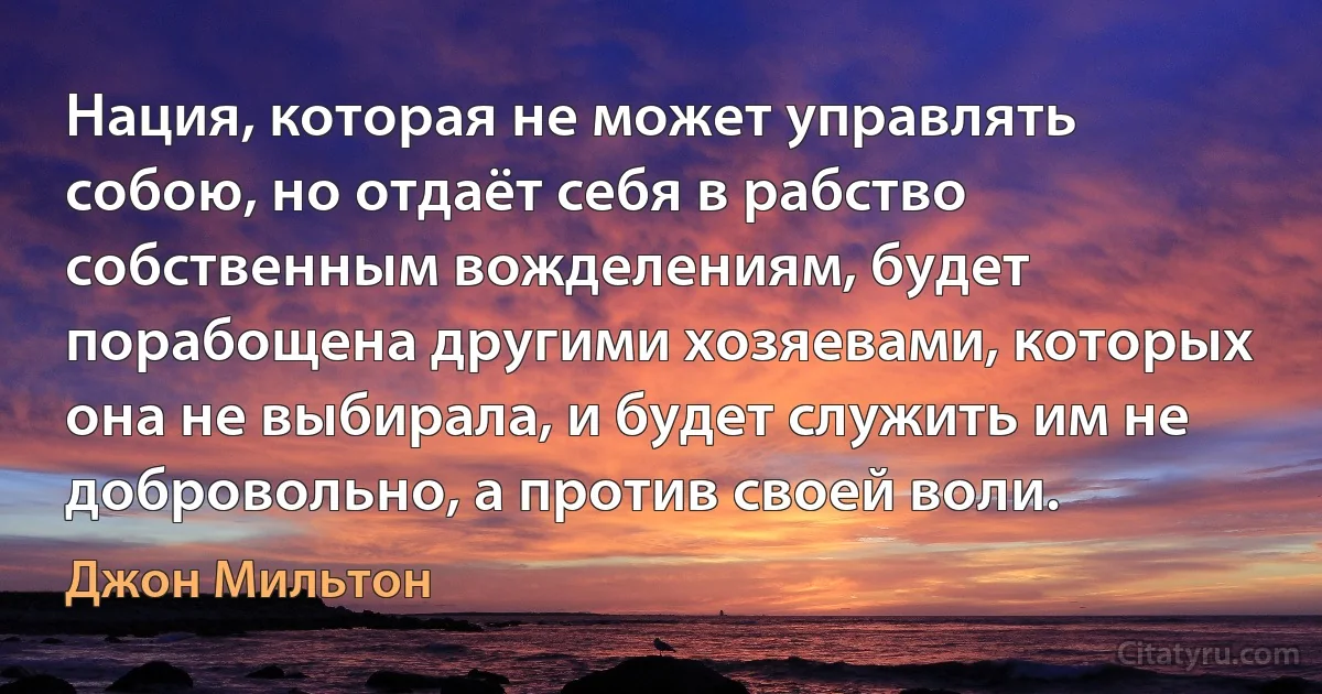 Нация, которая не может управлять собою, но отдаёт себя в рабство собственным вожделениям, будет порабощена другими хозяевами, которых она не выбирала, и будет служить им не добровольно, а против своей воли. (Джон Мильтон)