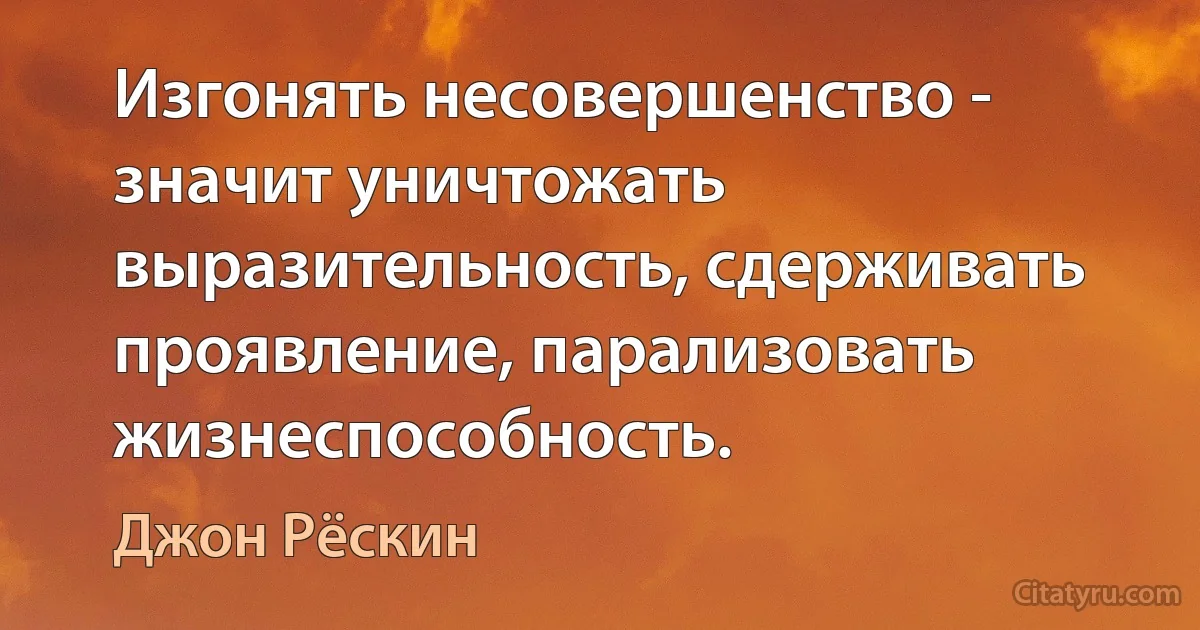 Изгонять несовершенство - значит уничтожать выразительность, сдерживать проявление, парализовать жизнеспособность. (Джон Рёскин)