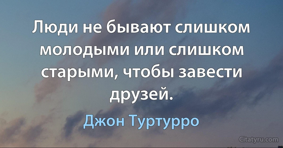 Люди не бывают слишком молодыми или слишком старыми, чтобы завести друзей. (Джон Туртурро)