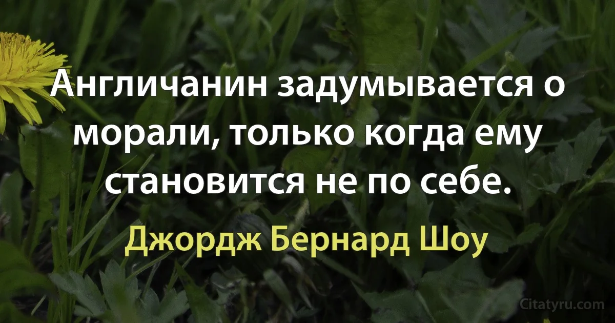 Англичанин задумывается о морали, только когда ему становится не по себе. (Джордж Бернард Шоу)