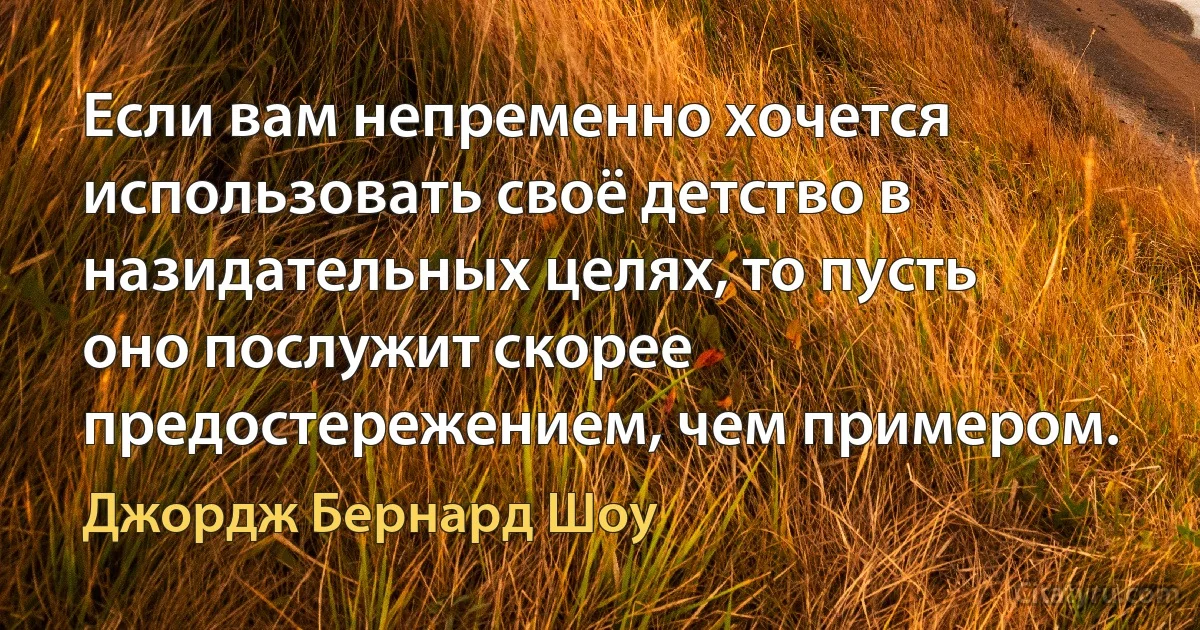 Если вам непременно хочется использовать своё детство в назидательных целях, то пусть оно послужит скорее предостережением, чем примером. (Джордж Бернард Шоу)