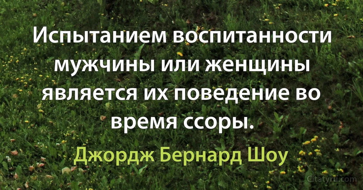 Испытанием воспитанности мужчины или женщины является их поведение во время ссоры. (Джордж Бернард Шоу)