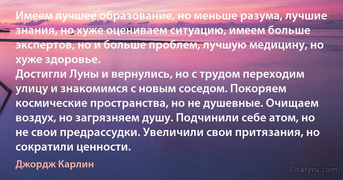 Имеем лучшее образование, но меньше разума, лучшие знания, но хуже оцениваем ситуацию, имеем больше экспертов, но и больше проблем, лучшую медицину, но хуже здоровье.
Достигли Луны и вернулись, но с трудом переходим улицу и знакомимся с новым соседом. Покоряем космические пространства, но не душевные. Очищаем воздух, но загрязняем душу. Подчинили себе атом, но не свои предрассудки. Увеличили свои притязания, но сократили ценности. (Джордж Карлин)