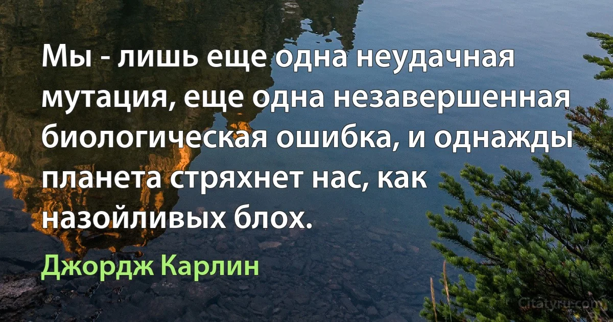 Мы - лишь еще одна неудачная мутация, еще одна незавершенная биологическая ошибка, и однажды планета стряхнет нас, как назойливых блох. (Джордж Карлин)