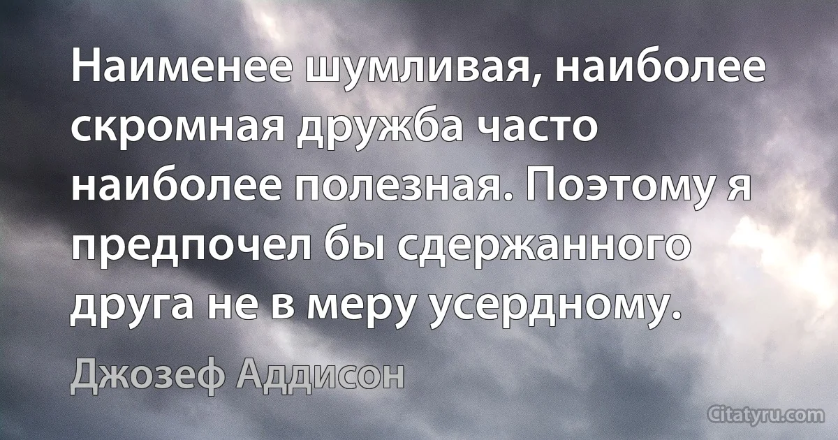 Наименее шумливая, наиболее скромная дружба часто наиболее полезная. Поэтому я предпочел бы сдержанного друга не в меру усердному. (Джозеф Аддисон)