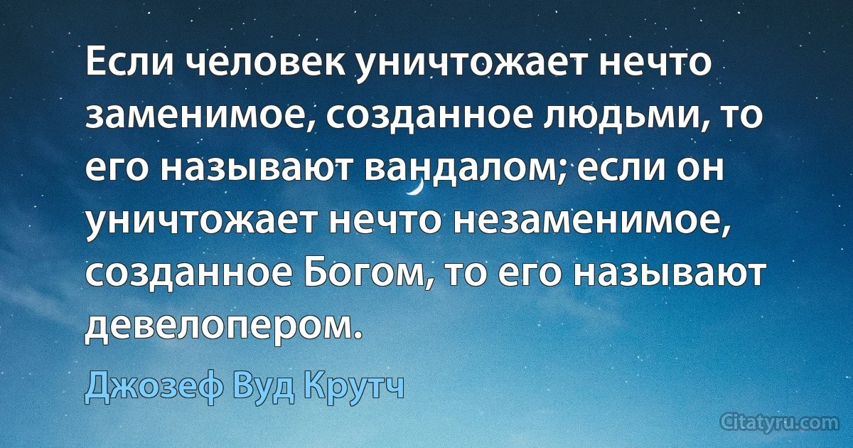 Если человек уничтожает нечто заменимое, созданное людьми, то его называют вандалом; если он уничтожает нечто незаменимое, созданное Богом, то его называют девелопером. (Джозеф Вуд Крутч)