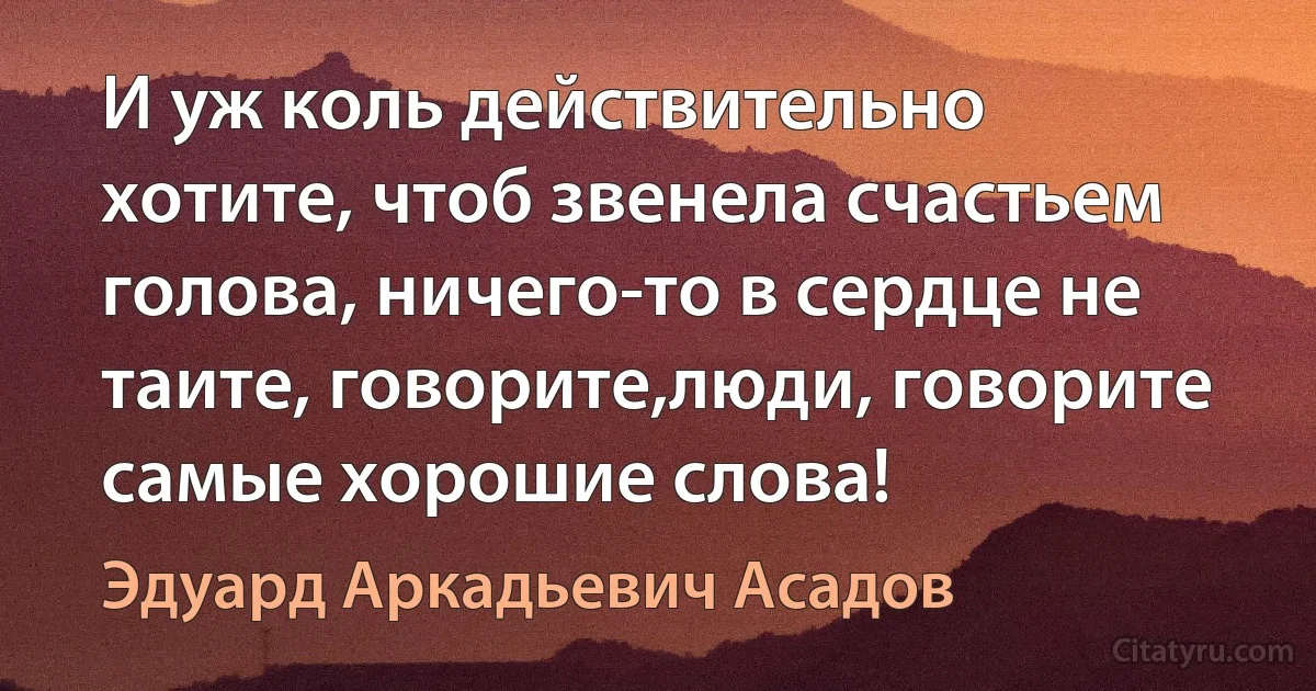 И уж коль действительно хотите, чтоб звенела счастьем голова, ничего-то в сердце не таите, говорите,люди, говорите самые хорошие слова! (Эдуард Аркадьевич Асадов)