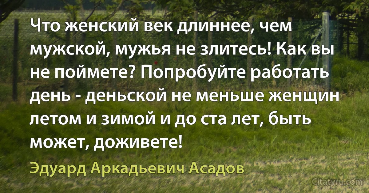 Что женский век длиннее, чем мужской, мужья не злитесь! Как вы не поймете? Попробуйте работать день - деньской не меньше женщин летом и зимой и до ста лет, быть может, доживете! (Эдуард Аркадьевич Асадов)