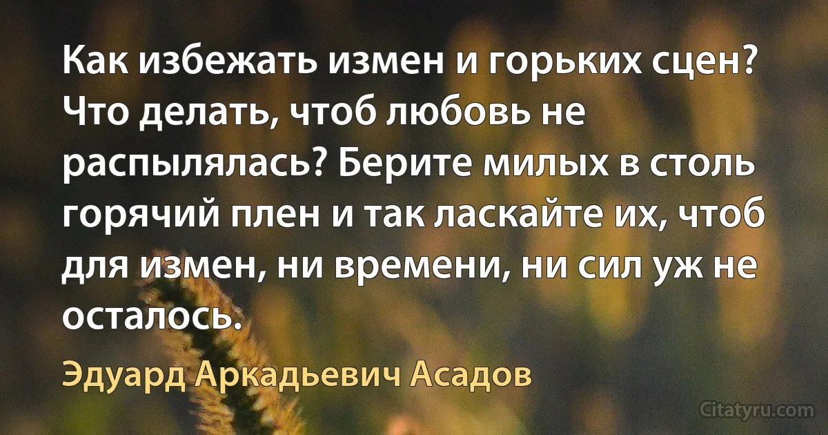 Как избежать измен и горьких сцен? Что делать, чтоб любовь не распылялась? Берите милых в столь горячий плен и так ласкайте их, чтоб для измен, ни времени, ни сил уж не осталось. (Эдуард Аркадьевич Асадов)