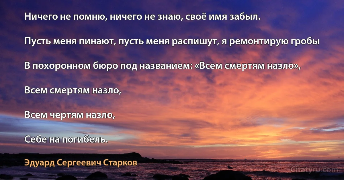 Ничего не помню, ничего не знаю, своё имя забыл.

Пусть меня пинают, пусть меня распишут, я ремонтирую гробы

В похоронном бюро под названием: «Всем смертям назло»,

Всем смертям назло,

Всем чертям назло,

Себе на погибель. (Эдуард Сергеевич Старков)