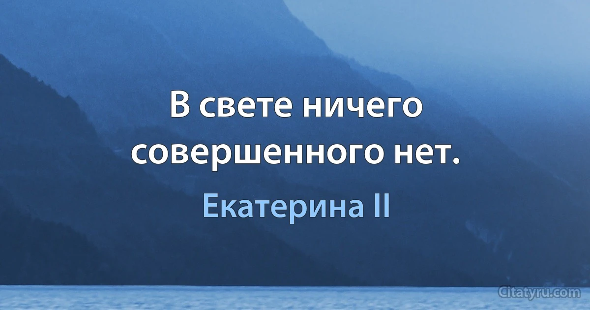 В свете ничего совершенного нет. (Екатерина II)