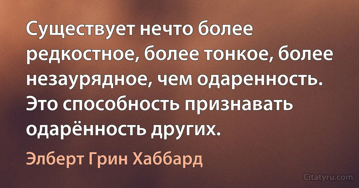 Существует нечто более редкостное, более тонкое, более незаурядное, чем одаренность. Это способность признавать одарённость других. (Элберт Грин Хаббард)