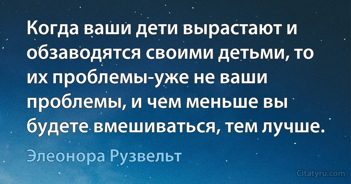 Когда ваши дети вырастают и обзаводятся своими детьми, то их проблемы-уже не ваши проблемы, и чем меньше вы будете вмешиваться, тем лучше. (Элеонора Рузвельт)