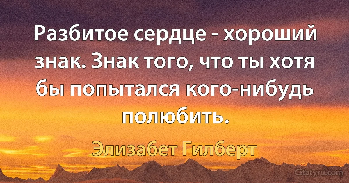 Разбитое сердце - хороший знак. Знак того, что ты хотя бы попытался кого-нибудь полюбить. (Элизабет Гилберт)