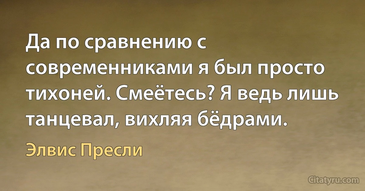 Да по сравнению с современниками я был просто тихоней. Смеётесь? Я ведь лишь танцевал, вихляя бёдрами. (Элвис Пресли)