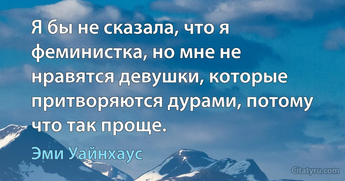 Я бы не сказала, что я феминистка, но мне не нравятся девушки, которые притворяются дурами, потому что так проще. (Эми Уайнхаус)