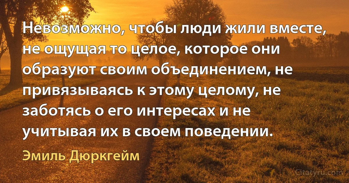 Невозможно, чтобы люди жили вместе, не ощущая то целое, которое они образуют своим объединением, не привязываясь к этому целому, не заботясь о его интересах и не учитывая их в своем поведении. (Эмиль Дюркгейм)