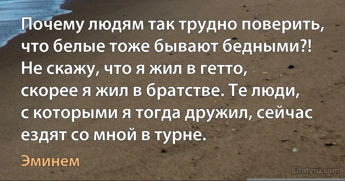 Почему людям так трудно поверить, что белые тоже бывают бедными?! Не скажу, что я жил в гетто, скорее я жил в братстве. Те люди, с которыми я тогда дружил, сейчас ездят со мной в турне. (Эминем)