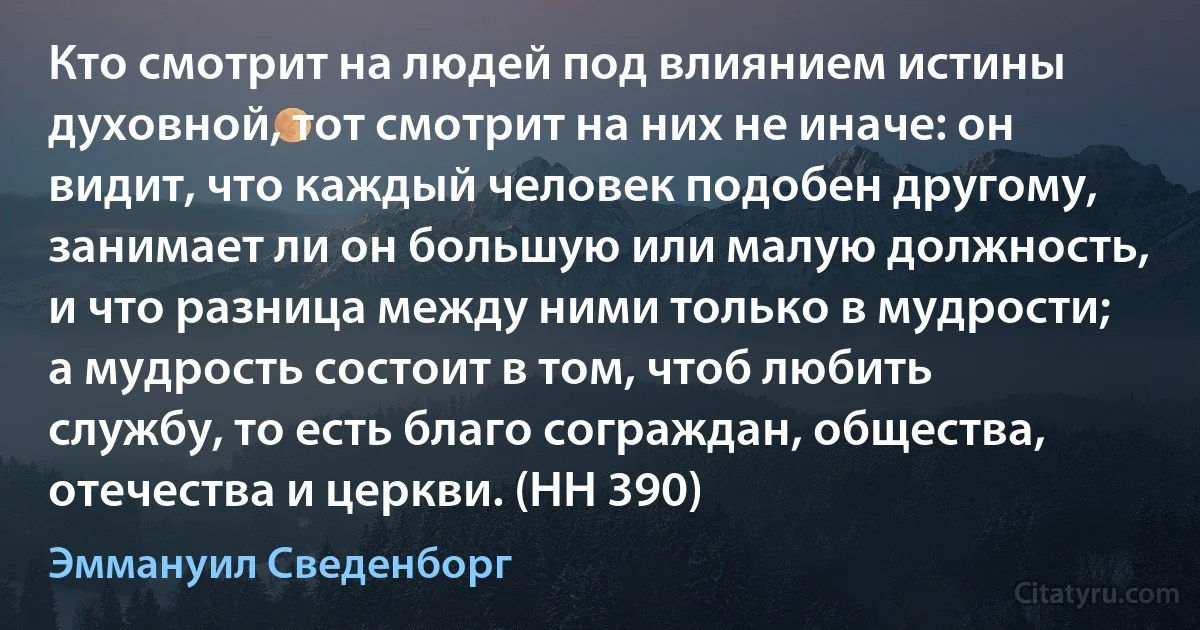 Кто смотрит на людей под влиянием истины духовной, тот смотрит на них не иначе: он видит, что каждый человек подобен другому, занимает ли он большую или малую должность, и что разница между ними только в мудрости; а мудрость состоит в том, чтоб любить службу, то есть благо сограждан, общества, отечества и церкви. (HH 390) (Эммануил Сведенборг)