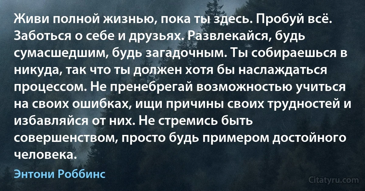 Живи полной жизнью, пока ты здесь. Пробуй всё. Заботься о себе и друзьях. Развлекайся, будь сумасшедшим, будь загадочным. Ты собираешься в никуда, так что ты должен хотя бы наслаждаться процессом. Не пренебрегай возможностью учиться на своих ошибках, ищи причины своих трудностей и избавляйся от них. Не стремись быть совершенством, просто будь примером достойного человека. (Энтони Роббинс)