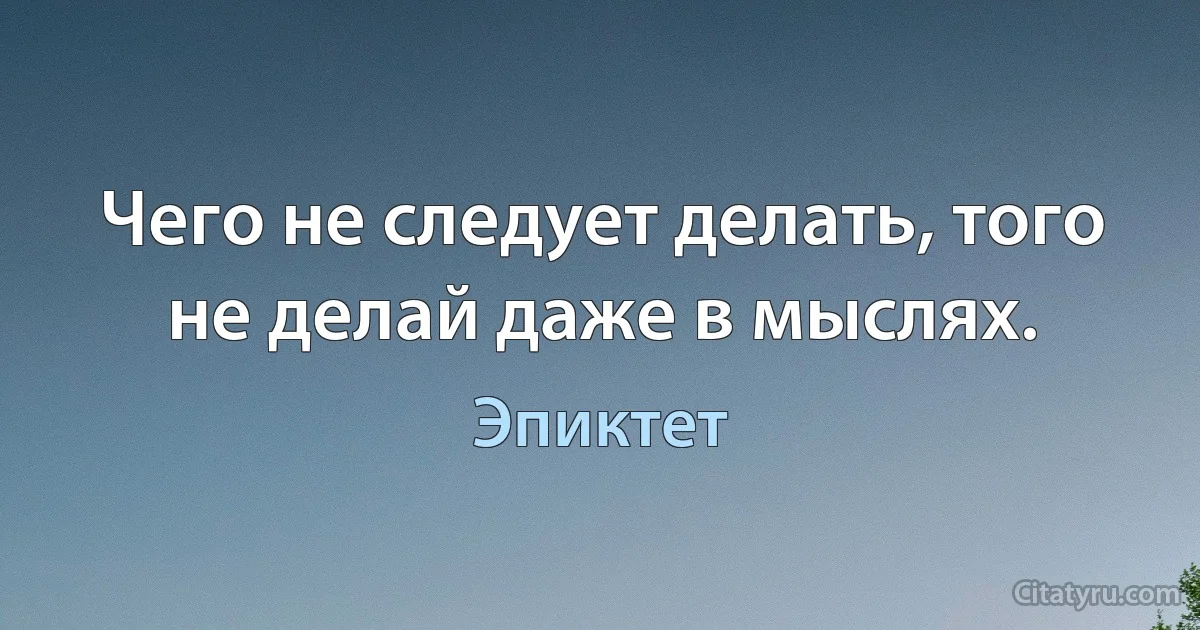 Чего не следует делать, того не делай даже в мыслях. (Эпиктет)