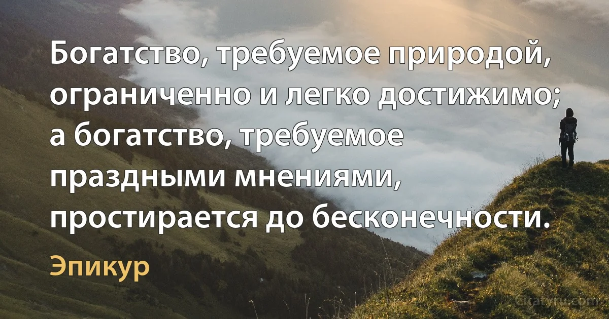 Богатство, требуемое природой, ограниченно и легко достижимо; а богатство, требуемое праздными мнениями, простирается до бесконечности. (Эпикур)