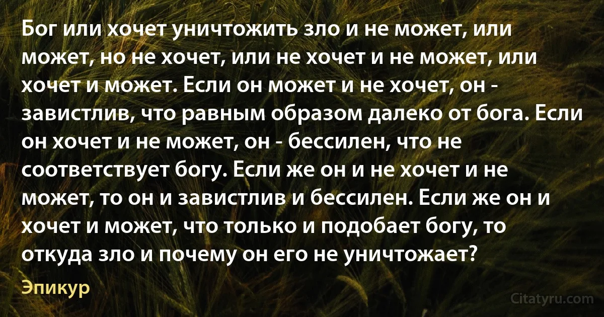 Бог или хочет уничтожить зло и не может, или может, но не хочет, или не хочет и не может, или хочет и может. Если он может и не хочет, он - завистлив, что равным образом далеко от бога. Если он хочет и не может, он - бессилен, что не соответствует богу. Если же он и не хочет и не может, то он и завистлив и бессилен. Если же он и хочет и может, что только и подобает богу, то откуда зло и почему он его не уничтожает? (Эпикур)